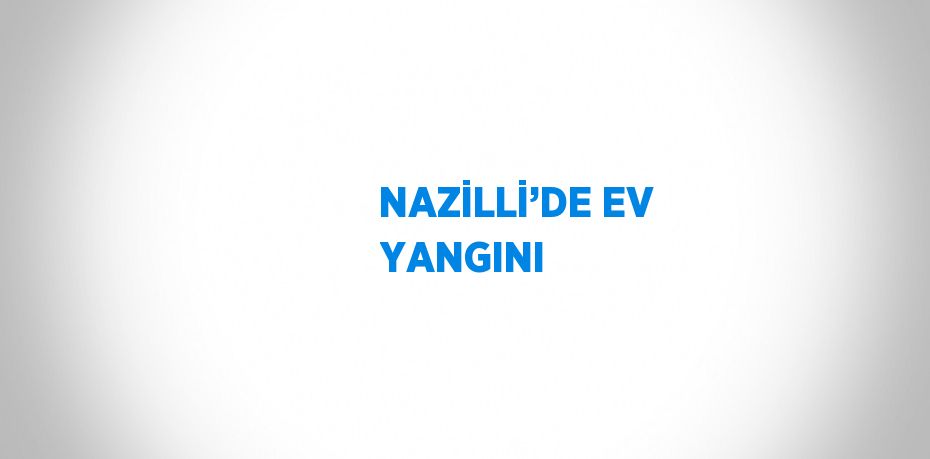 NAZİLLİ’DE EV YANGINI