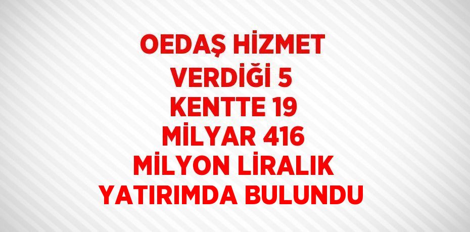 OEDAŞ HİZMET VERDİĞİ 5 KENTTE 19 MİLYAR 416 MİLYON LİRALIK YATIRIMDA BULUNDU