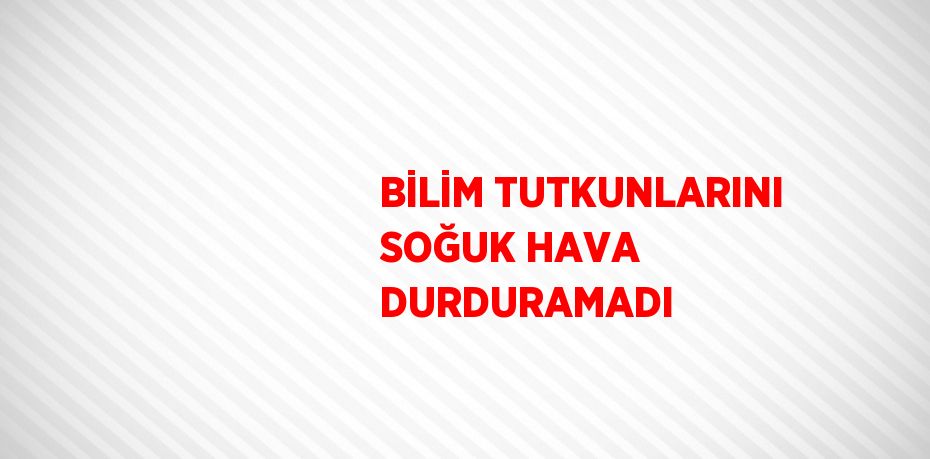 BİLİM TUTKUNLARINI SOĞUK HAVA DURDURAMADI