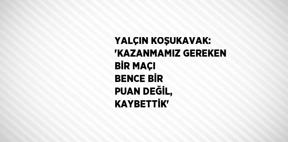 YALÇIN KOŞUKAVAK: 'KAZANMAMIZ GEREKEN BİR MAÇI BENCE BİR PUAN DEĞİL, KAYBETTİK'