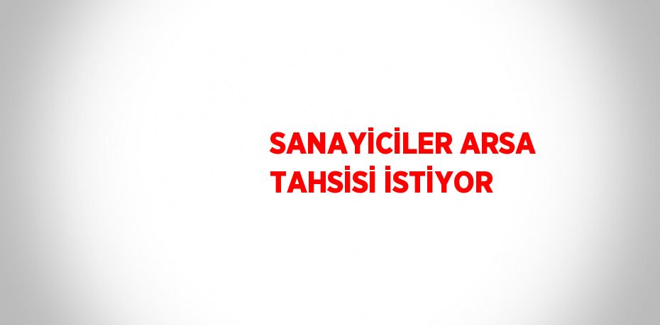 SANAYİCİLER ARSA TAHSİSİ İSTİYOR