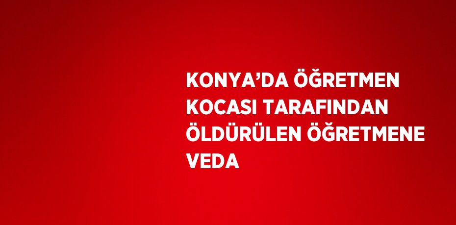 KONYA’DA ÖĞRETMEN KOCASI TARAFINDAN ÖLDÜRÜLEN ÖĞRETMENE VEDA