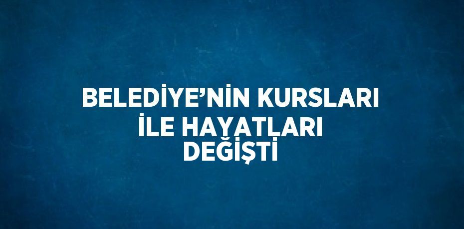 BELEDİYE’NİN KURSLARI İLE HAYATLARI DEĞİŞTİ