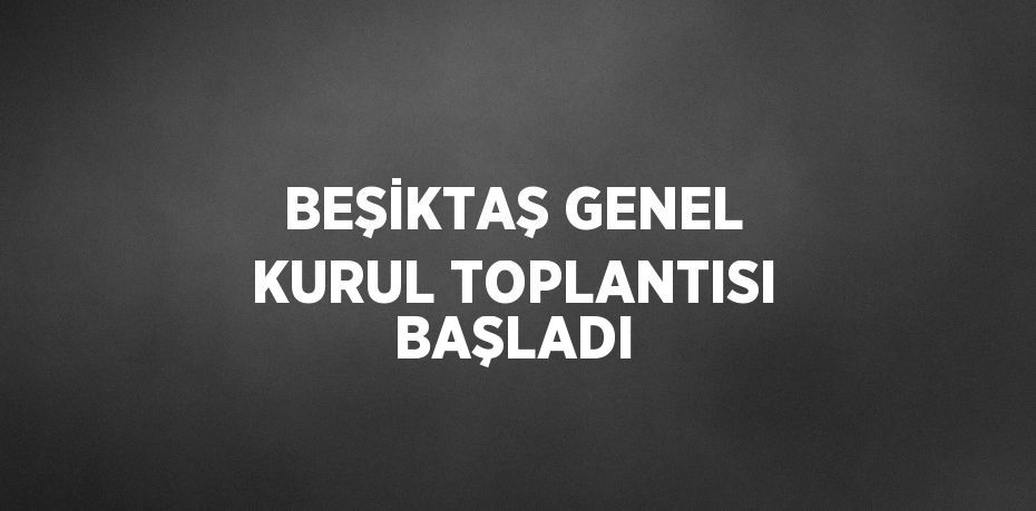 BEŞİKTAŞ GENEL KURUL TOPLANTISI BAŞLADI