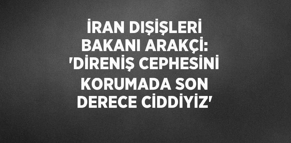 İRAN DIŞİŞLERİ BAKANI ARAKÇİ: 'DİRENİŞ CEPHESİNİ KORUMADA SON DERECE CİDDİYİZ'