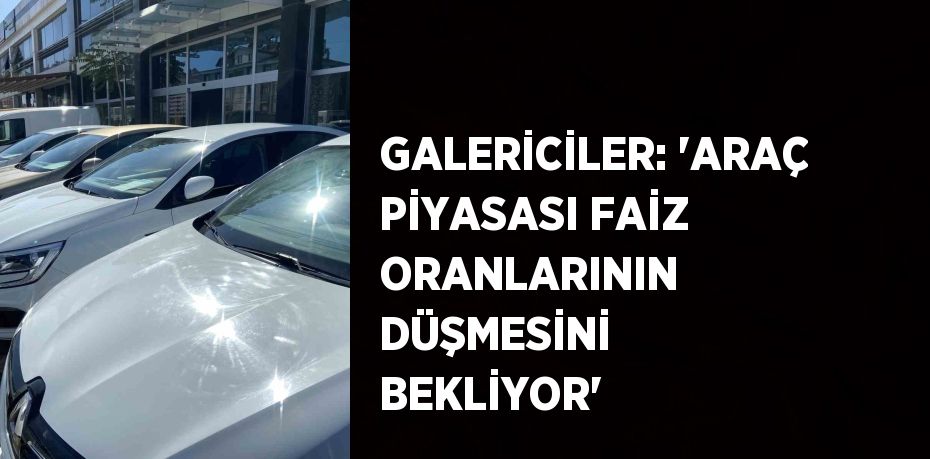 GALERİCİLER: 'ARAÇ PİYASASI FAİZ ORANLARININ DÜŞMESİNİ BEKLİYOR'