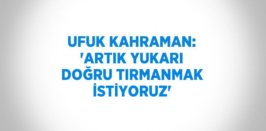 UFUK KAHRAMAN: 'ARTIK YUKARI DOĞRU TIRMANMAK İSTİYORUZ'