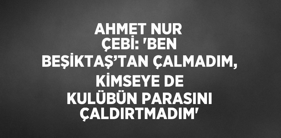 AHMET NUR ÇEBİ: 'BEN BEŞİKTAŞ’TAN ÇALMADIM, KİMSEYE DE KULÜBÜN PARASINI ÇALDIRTMADIM'