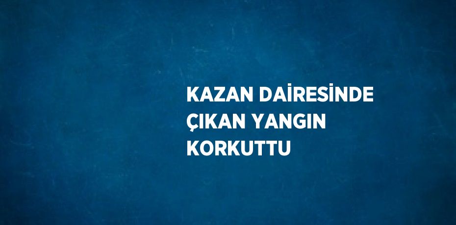 KAZAN DAİRESİNDE ÇIKAN YANGIN KORKUTTU