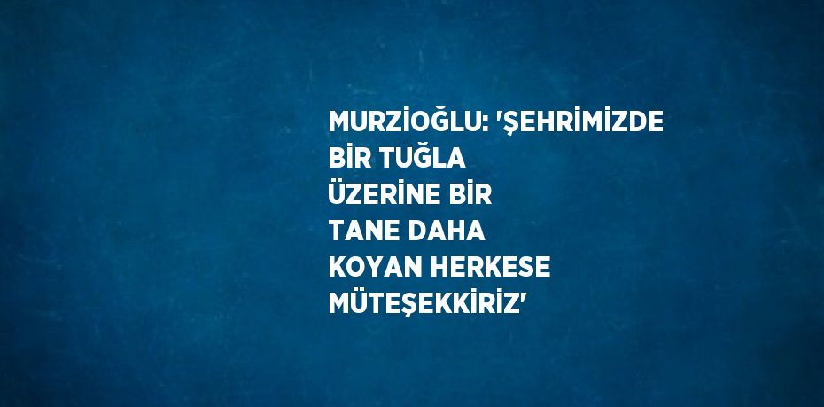 MURZİOĞLU: 'ŞEHRİMİZDE BİR TUĞLA ÜZERİNE BİR TANE DAHA KOYAN HERKESE MÜTEŞEKKİRİZ'