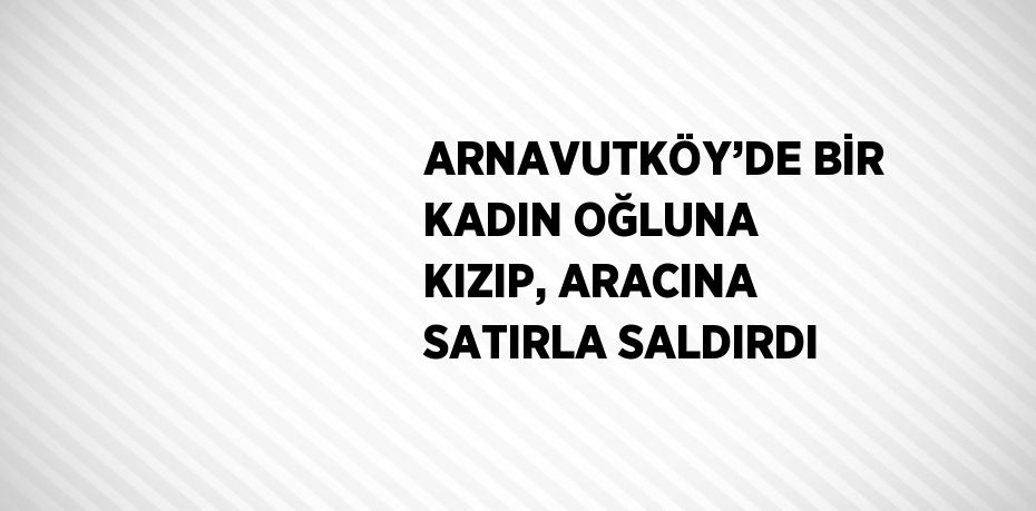 ARNAVUTKÖY’DE BİR KADIN OĞLUNA KIZIP, ARACINA SATIRLA SALDIRDI