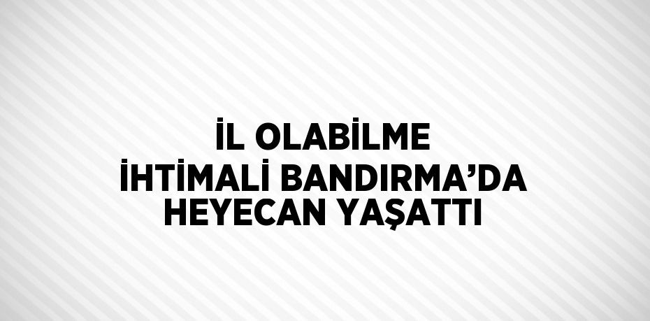 İL OLABİLME İHTİMALİ BANDIRMA’DA HEYECAN YAŞATTI