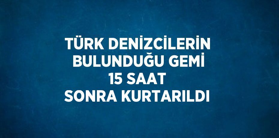 TÜRK DENİZCİLERİN BULUNDUĞU GEMİ 15 SAAT SONRA KURTARILDI