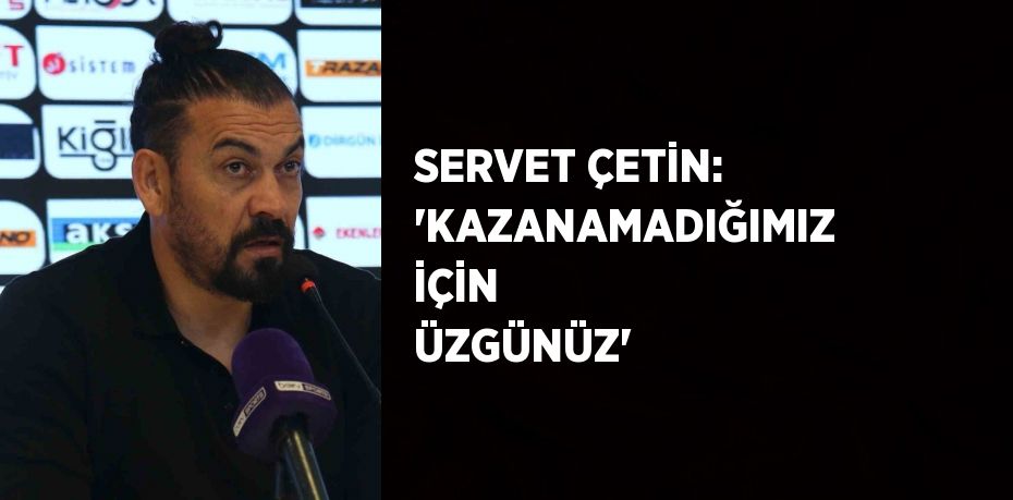 SERVET ÇETİN: 'KAZANAMADIĞIMIZ İÇİN ÜZGÜNÜZ'