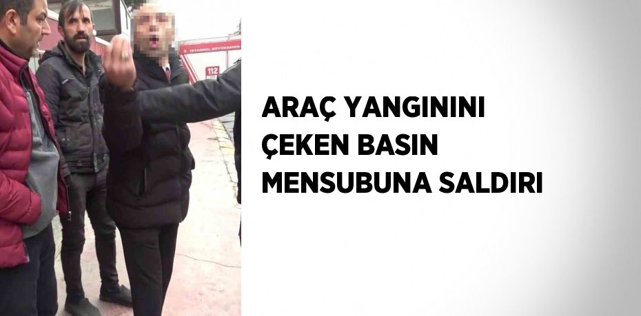 ARAÇ YANGININI ÇEKEN BASIN MENSUBUNA SALDIRI