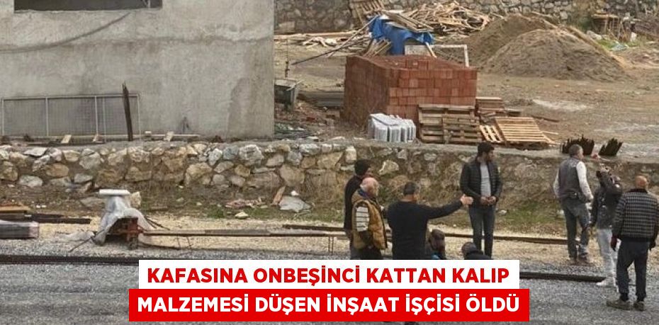 KAFASINA ONBEŞİNCİ KATTAN KALIP MALZEMESİ DÜŞEN İNŞAAT İŞÇİSİ ÖLDÜ