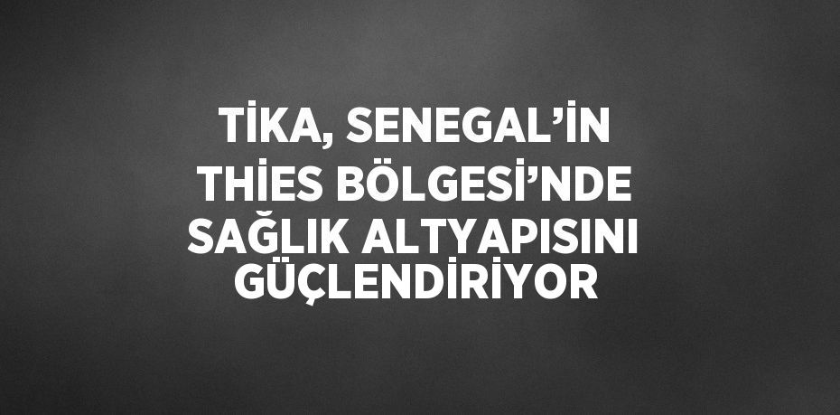 TİKA, SENEGAL’İN THİES BÖLGESİ’NDE SAĞLIK ALTYAPISINI GÜÇLENDİRİYOR