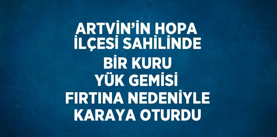 ARTVİN’İN HOPA İLÇESİ SAHİLİNDE BİR KURU YÜK GEMİSİ FIRTINA NEDENİYLE KARAYA OTURDU