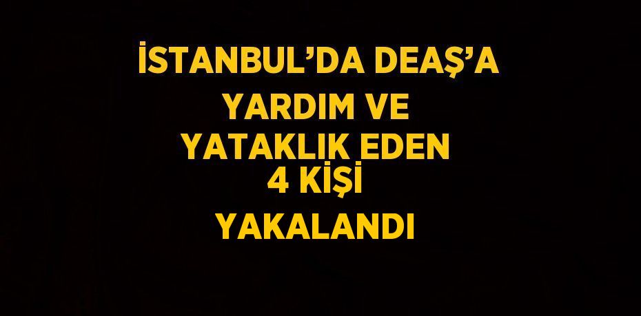 İSTANBUL’DA DEAŞ’A YARDIM VE YATAKLIK EDEN 4 KİŞİ YAKALANDI