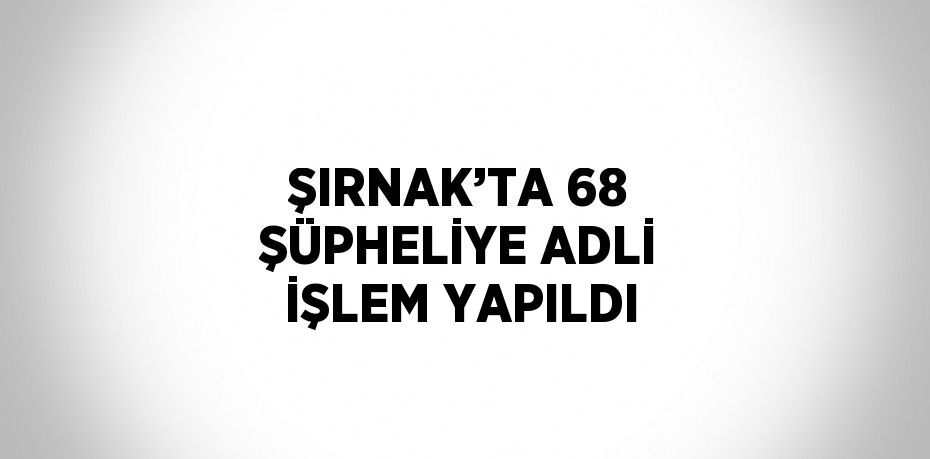 ŞIRNAK’TA 68 ŞÜPHELİYE ADLİ İŞLEM YAPILDI