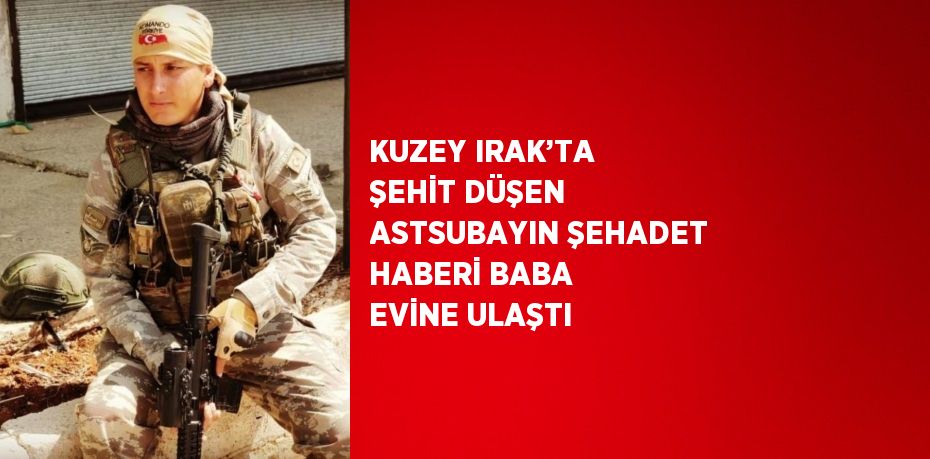 KUZEY IRAK’TA ŞEHİT DÜŞEN ASTSUBAYIN ŞEHADET HABERİ BABA EVİNE ULAŞTI