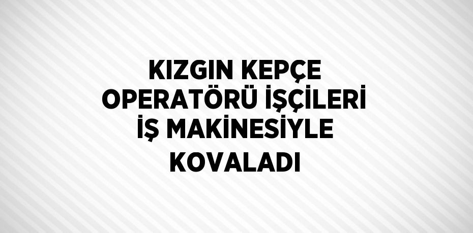 KIZGIN KEPÇE OPERATÖRÜ İŞÇİLERİ İŞ MAKİNESİYLE KOVALADI