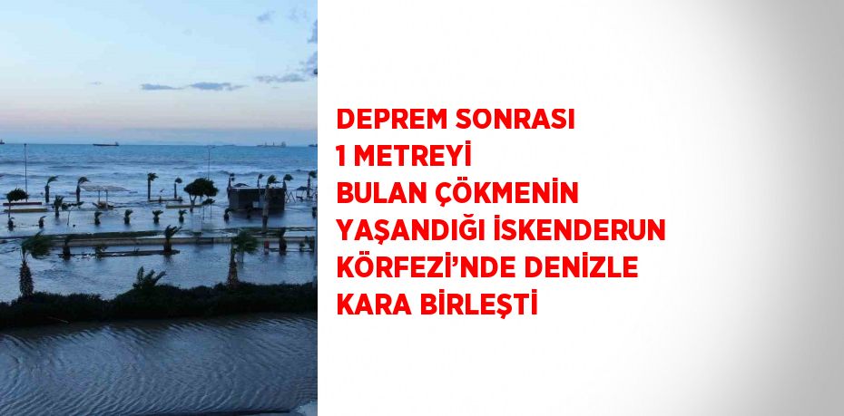 DEPREM SONRASI 1 METREYİ BULAN ÇÖKMENİN YAŞANDIĞI İSKENDERUN KÖRFEZİ’NDE DENİZLE KARA BİRLEŞTİ