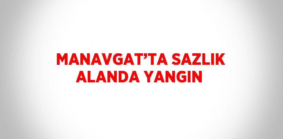 MANAVGAT’TA SAZLIK ALANDA YANGIN