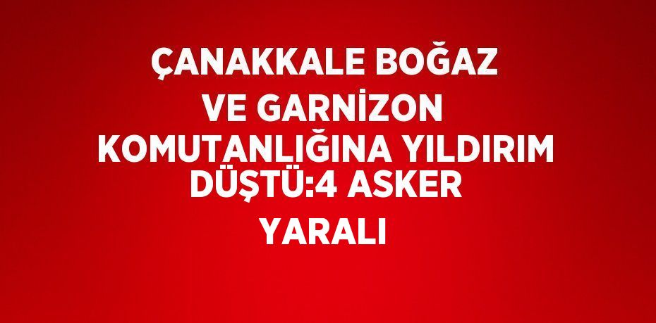 ÇANAKKALE BOĞAZ VE GARNİZON KOMUTANLIĞINA YILDIRIM DÜŞTÜ:4 ASKER YARALI