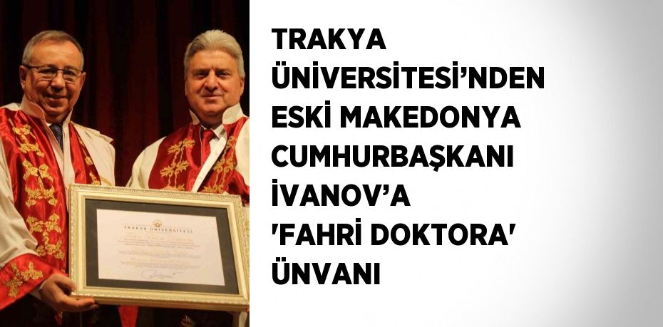 TRAKYA ÜNİVERSİTESİ’NDEN ESKİ MAKEDONYA CUMHURBAŞKANI İVANOV’A 'FAHRİ DOKTORA' ÜNVANI