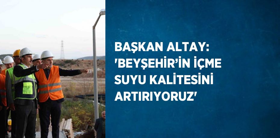 BAŞKAN ALTAY: 'BEYŞEHİR’İN İÇME SUYU KALİTESİNİ ARTIRIYORUZ'