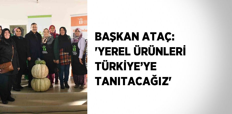 BAŞKAN ATAÇ: 'YEREL ÜRÜNLERİ TÜRKİYE’YE TANITACAĞIZ'