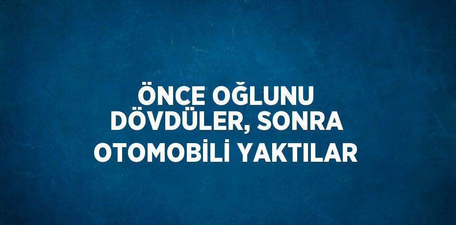 ÖNCE OĞLUNU DÖVDÜLER, SONRA OTOMOBİLİ YAKTILAR