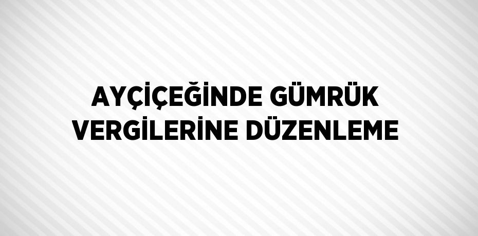 AYÇİÇEĞİNDE GÜMRÜK VERGİLERİNE DÜZENLEME