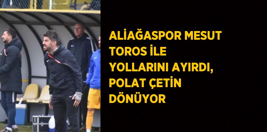 ALİAĞASPOR MESUT TOROS İLE YOLLARINI AYIRDI, POLAT ÇETİN DÖNÜYOR