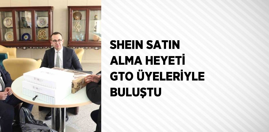 SHEIN SATIN ALMA HEYETİ GTO ÜYELERİYLE BULUŞTU