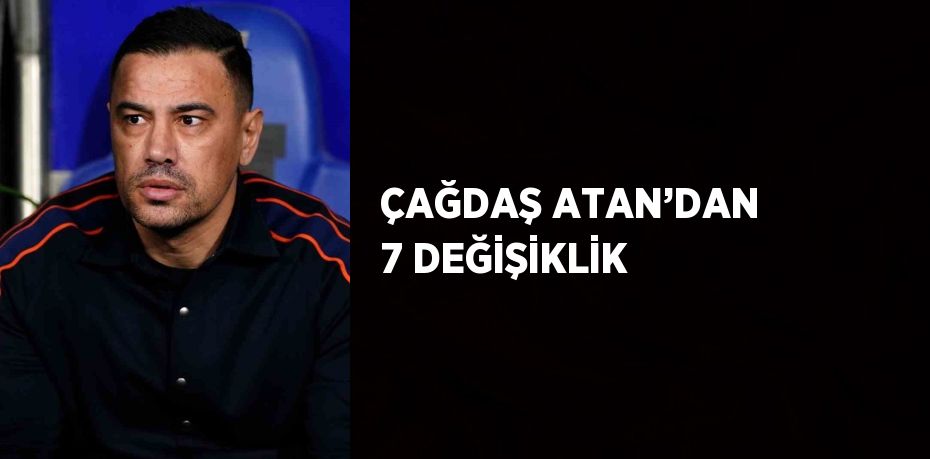 ÇAĞDAŞ ATAN’DAN 7 DEĞİŞİKLİK