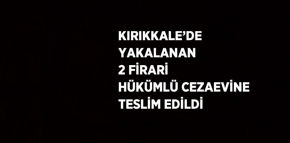 KIRIKKALE’DE YAKALANAN 2 FİRARİ HÜKÜMLÜ CEZAEVİNE TESLİM EDİLDİ