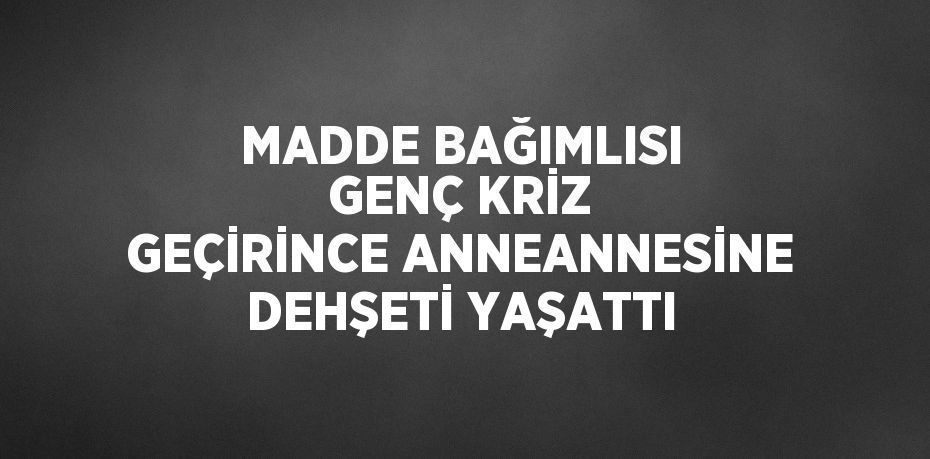 MADDE BAĞIMLISI GENÇ KRİZ GEÇİRİNCE ANNEANNESİNE DEHŞETİ YAŞATTI