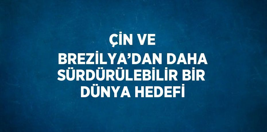 ÇİN VE BREZİLYA’DAN DAHA SÜRDÜRÜLEBİLİR BİR DÜNYA HEDEFİ