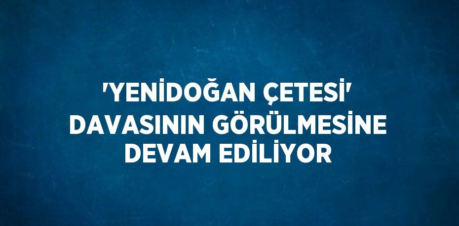 'YENİDOĞAN ÇETESİ' DAVASININ GÖRÜLMESİNE DEVAM EDİLİYOR