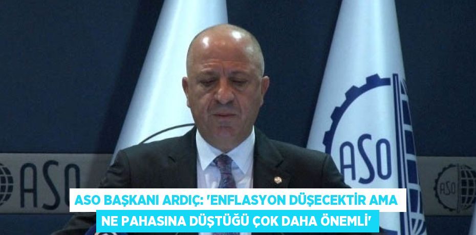 ASO BAŞKANI ARDIÇ: 'ENFLASYON DÜŞECEKTİR AMA NE PAHASINA DÜŞTÜĞÜ ÇOK DAHA ÖNEMLİ'