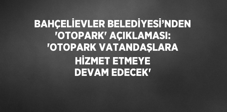 BAHÇELİEVLER BELEDİYESİ’NDEN 'OTOPARK' AÇIKLAMASI: 'OTOPARK VATANDAŞLARA HİZMET ETMEYE DEVAM EDECEK'