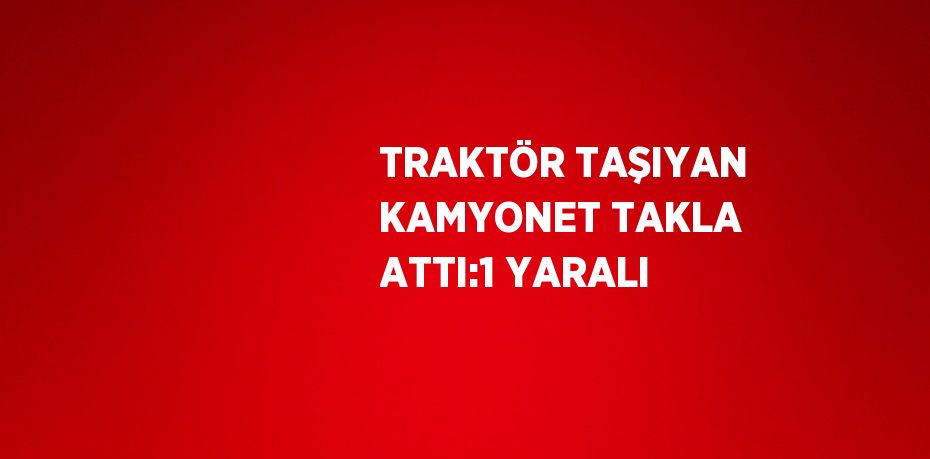 TRAKTÖR TAŞIYAN KAMYONET TAKLA ATTI:1 YARALI