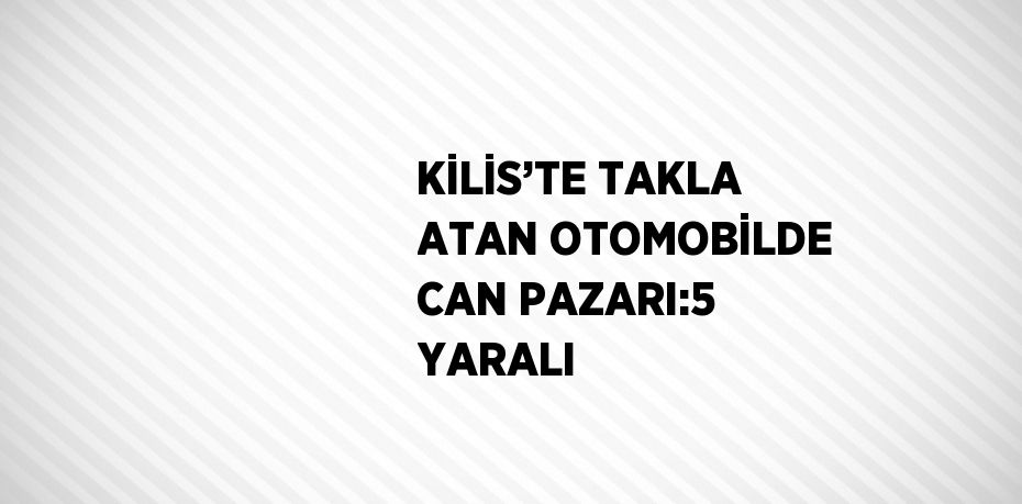 KİLİS’TE TAKLA ATAN OTOMOBİLDE CAN PAZARI:5 YARALI