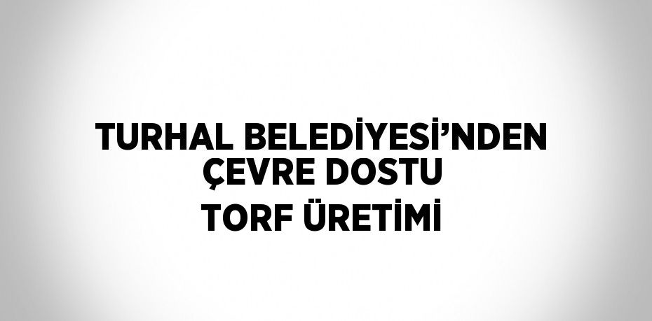 TURHAL BELEDİYESİ’NDEN ÇEVRE DOSTU TORF ÜRETİMİ