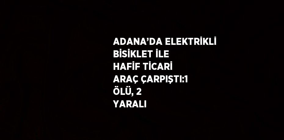 ADANA’DA ELEKTRİKLİ BİSİKLET İLE HAFİF TİCARİ ARAÇ ÇARPIŞTI:1 ÖLÜ, 2 YARALI