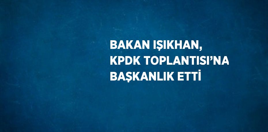 BAKAN IŞIKHAN, KPDK TOPLANTISI’NA BAŞKANLIK ETTİ