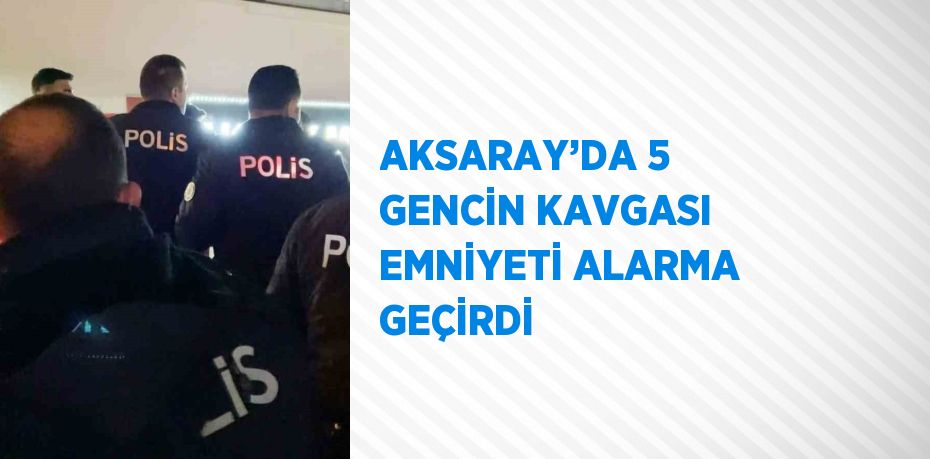 AKSARAY’DA 5 GENCİN KAVGASI EMNİYETİ ALARMA GEÇİRDİ