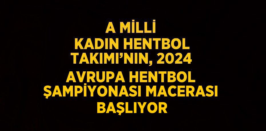 A MİLLİ KADIN HENTBOL TAKIMI’NIN, 2024 AVRUPA HENTBOL ŞAMPİYONASI MACERASI BAŞLIYOR